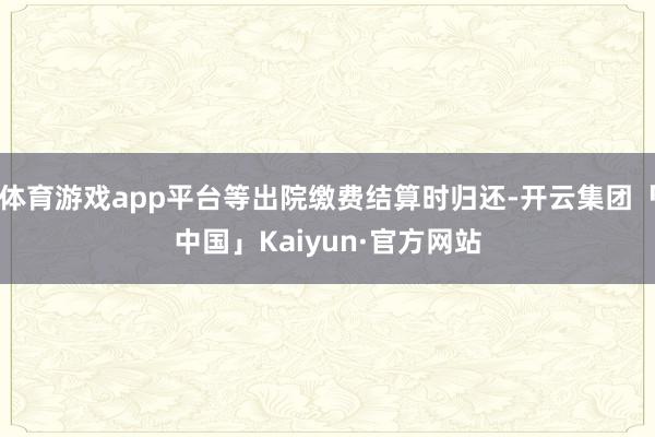 体育游戏app平台等出院缴费结算时归还-开云集团「中国」Kaiyun·官方网站
