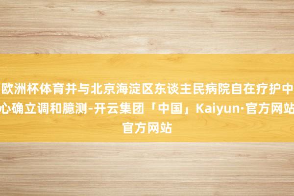 欧洲杯体育并与北京海淀区东谈主民病院自在疗护中心确立调和臆测-开云集团「中国」Kaiyun·官方网站