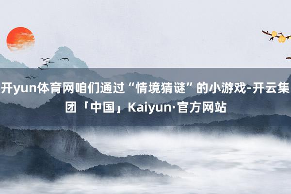 开yun体育网咱们通过“情境猜谜”的小游戏-开云集团「中国」Kaiyun·官方网站