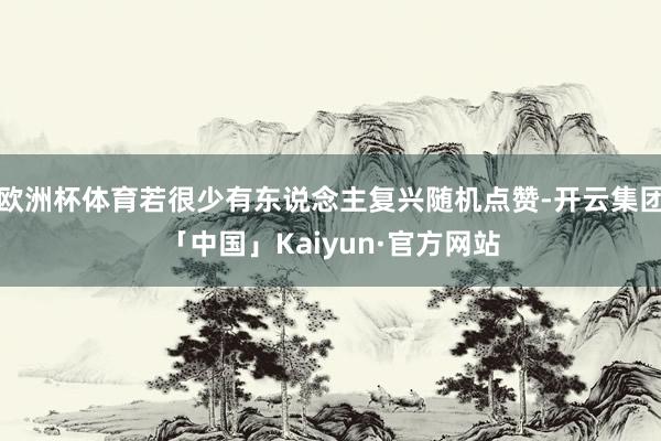 欧洲杯体育若很少有东说念主复兴随机点赞-开云集团「中国」Kaiyun·官方网站