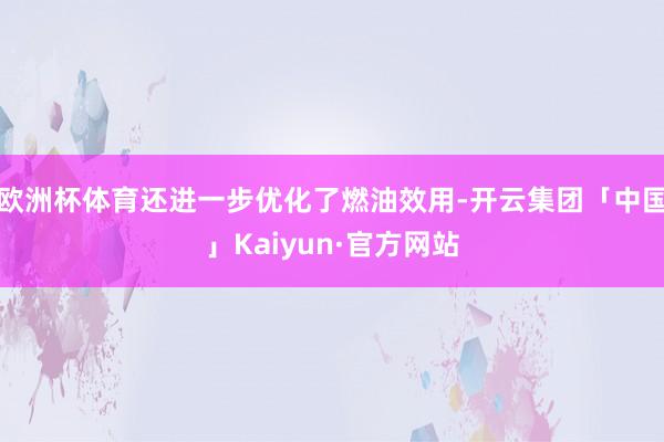 欧洲杯体育还进一步优化了燃油效用-开云集团「中国」Kaiyun·官方网站