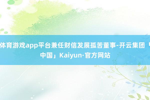体育游戏app平台兼任财信发展孤苦董事-开云集团「中国」Kaiyun·官方网站