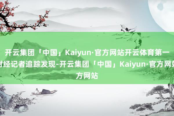 开云集团「中国」Kaiyun·官方网站开云体育第一财经记者追踪发现-开云集团「中国」Kaiyun·官方网站