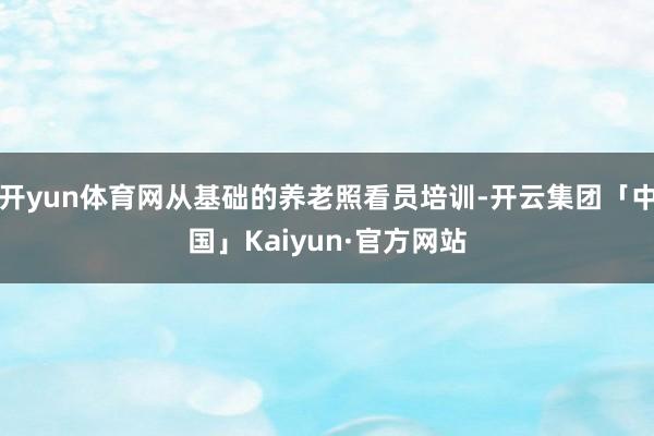 开yun体育网从基础的养老照看员培训-开云集团「中国」Kaiyun·官方网站