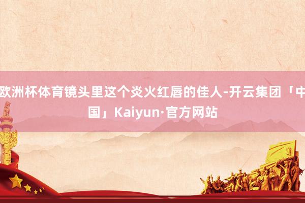 欧洲杯体育镜头里这个炎火红唇的佳人-开云集团「中国」Kaiyun·官方网站