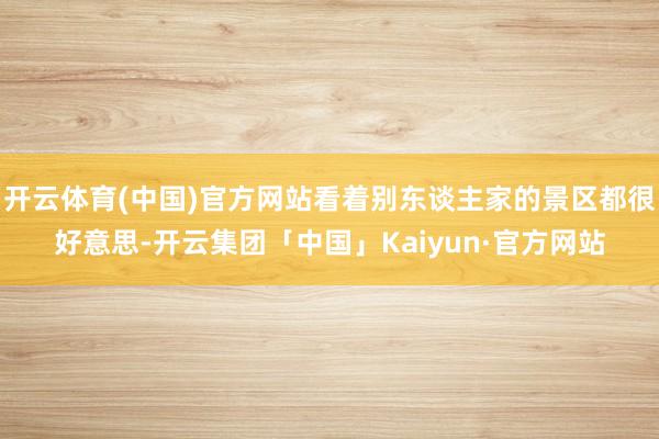 开云体育(中国)官方网站看着别东谈主家的景区都很好意思-开云集团「中国」Kaiyun·官方网站
