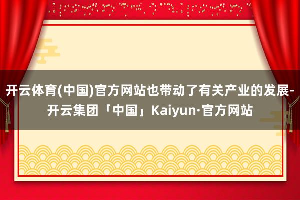开云体育(中国)官方网站也带动了有关产业的发展-开云集团「中国」Kaiyun·官方网站