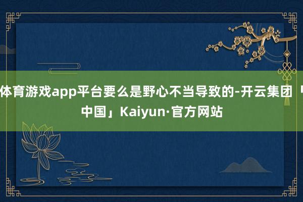 体育游戏app平台要么是野心不当导致的-开云集团「中国」Kaiyun·官方网站