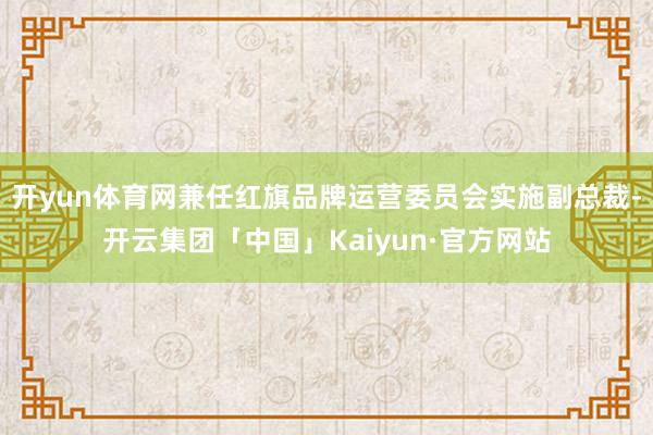 开yun体育网兼任红旗品牌运营委员会实施副总裁-开云集团「中国」Kaiyun·官方网站