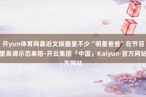 开yun体育网最近文娱圈里不少“明星爸爸”在节目里高调示范奉陪-开云集团「中国」Kaiyun·官方网站