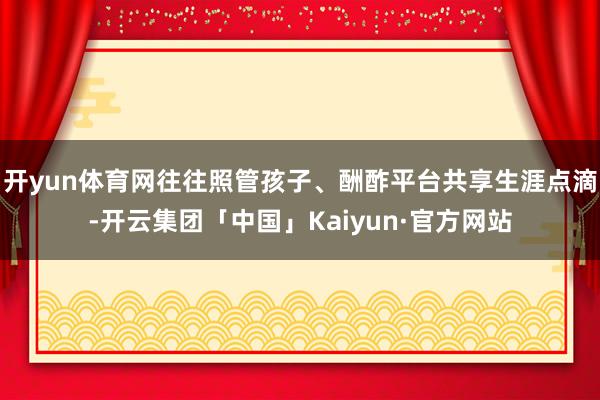 开yun体育网往往照管孩子、酬酢平台共享生涯点滴-开云集团「中国」Kaiyun·官方网站