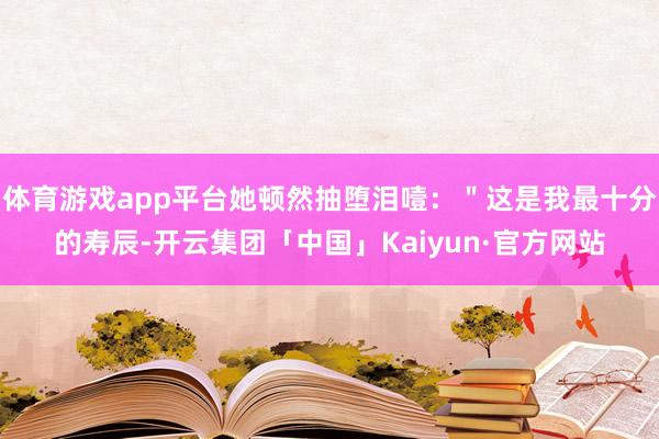 体育游戏app平台她顿然抽堕泪噎:"这是我最十分的寿辰-开云集团「中国」Kaiyun·官方网站