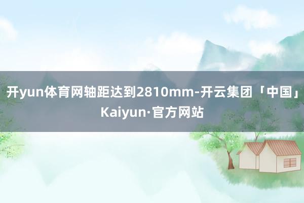 开yun体育网轴距达到2810mm-开云集团「中国」Kaiyun·官方网站