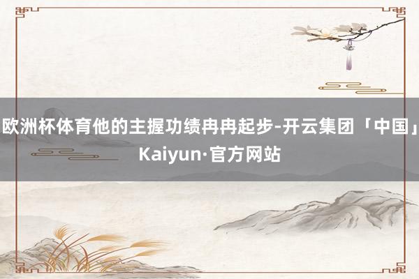 欧洲杯体育他的主握功绩冉冉起步-开云集团「中国」Kaiyun·官方网站