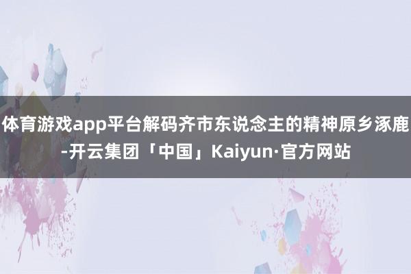 体育游戏app平台解码齐市东说念主的精神原乡涿鹿-开云集团「中国」Kaiyun·官方网站