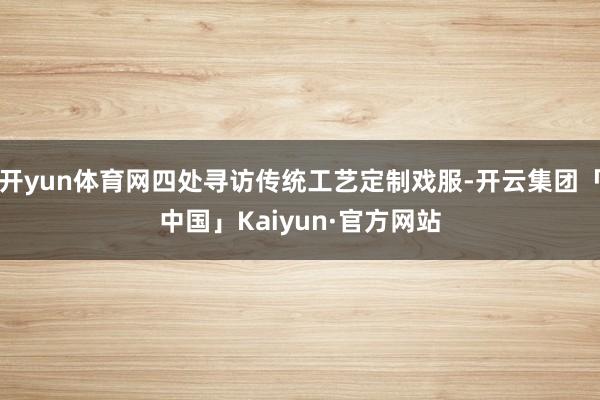 开yun体育网四处寻访传统工艺定制戏服-开云集团「中国」Kaiyun·官方网站