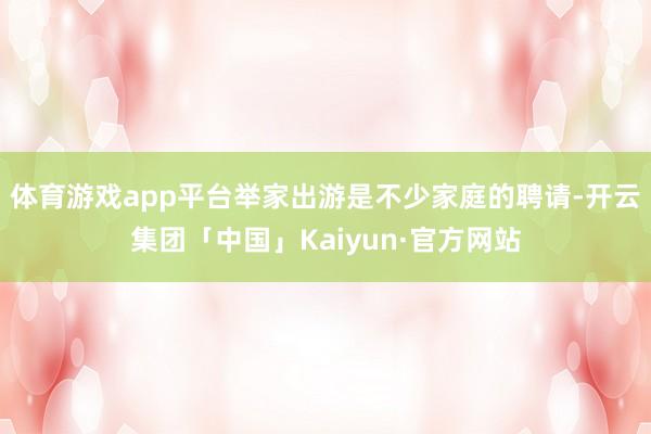 体育游戏app平台举家出游是不少家庭的聘请-开云集团「中国」Kaiyun·官方网站