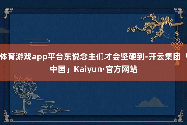 体育游戏app平台东说念主们才会坚硬到-开云集团「中国」Kaiyun·官方网站