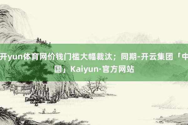 开yun体育网价钱门槛大幅裁汰；同期-开云集团「中国」Kaiyun·官方网站