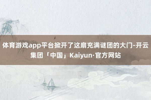 体育游戏app平台掀开了这扇充满谜团的大门-开云集团「中国」Kaiyun·官方网站
