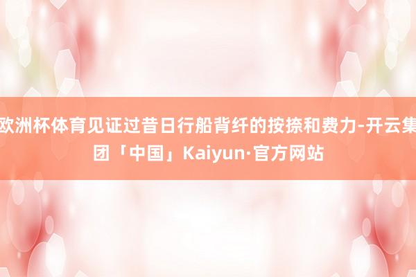 欧洲杯体育见证过昔日行船背纤的按捺和费力-开云集团「中国」Kaiyun·官方网站