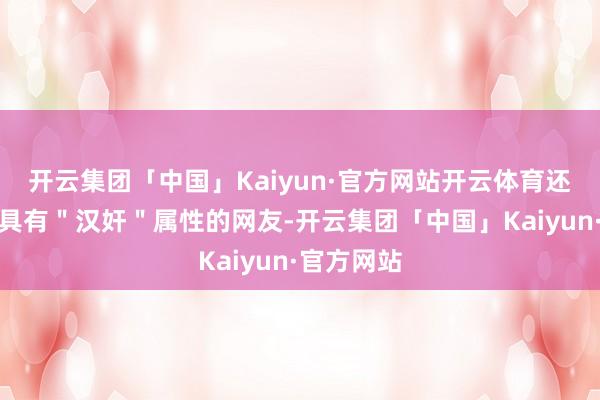 开云集团「中国」Kaiyun·官方网站开云体育还有这样多具有"汉奸"属性的网友-开云集团「中国」Kaiyun·官方网站