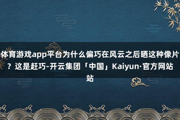 体育游戏app平台为什么偏巧在风云之后晒这种像片?这是赶巧-开云集团「中国」Kaiyun·官方网站