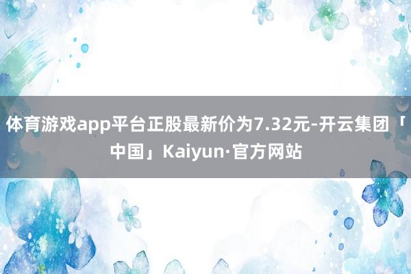 体育游戏app平台正股最新价为7.32元-开云集团「中国」Kaiyun·官方网站