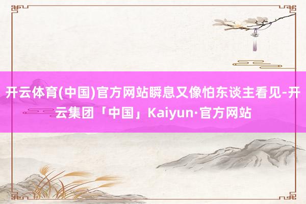 开云体育(中国)官方网站瞬息又像怕东谈主看见-开云集团「中国」Kaiyun·官方网站