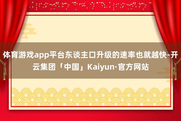 体育游戏app平台东谈主口升级的速率也就越快-开云集团「中国」Kaiyun·官方网站