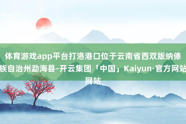 体育游戏app平台 打洛港口位于云南省西双版纳傣族自治州勐海县-开云集团「中国」Kaiyun·官方网站