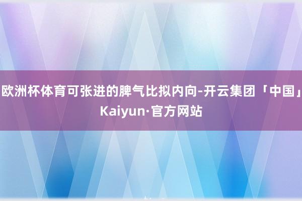 欧洲杯体育可张进的脾气比拟内向-开云集团「中国」Kaiyun·官方网站