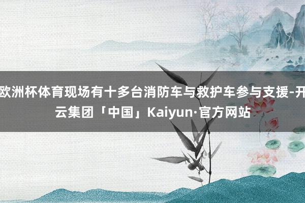欧洲杯体育现场有十多台消防车与救护车参与支援-开云集团「中国」Kaiyun·官方网站