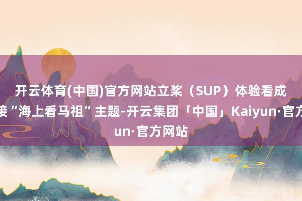 开云体育(中国)官方网站 立桨(SUP)体验看成:邻接“海上看马祖”主题-开云集团「中国」Kaiyun·官方网站