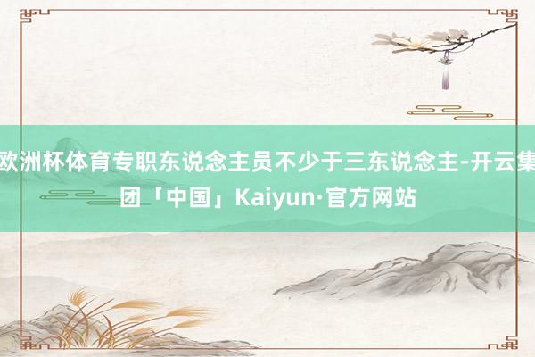 欧洲杯体育专职东说念主员不少于三东说念主-开云集团「中国」Kaiyun·官方网站