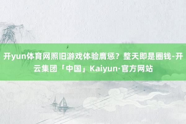 开yun体育网照旧游戏体验膺惩？整天即是圈钱-开云集团「中国」Kaiyun·官方网站