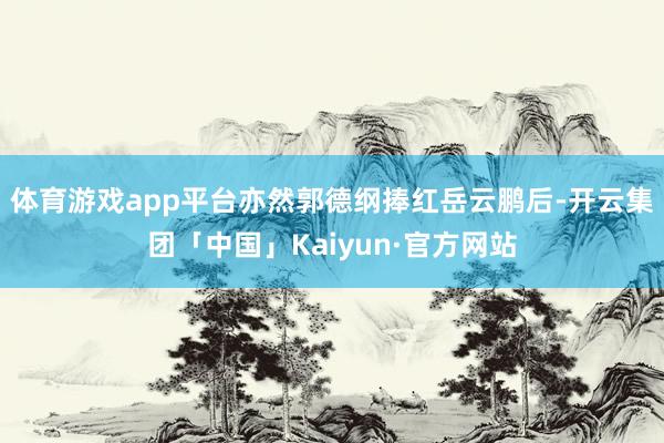 体育游戏app平台亦然郭德纲捧红岳云鹏后-开云集团「中国」Kaiyun·官方网站