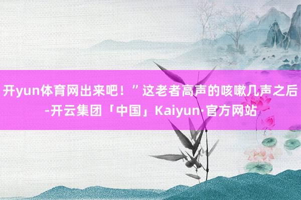 开yun体育网出来吧!”这老者高声的咳嗽几声之后-开云集团「中国」Kaiyun·官方网站