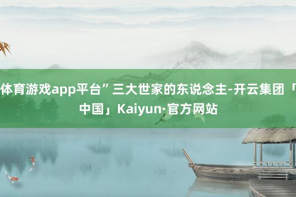 体育游戏app平台”三大世家的东说念主-开云集团「中国」Kaiyun·官方网站