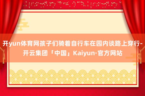 开yun体育网孩子们骑着自行车在园内谈路上穿行-开云集团「中国」Kaiyun·官方网站