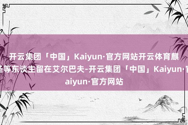 开云集团「中国」Kaiyun·官方网站开云体育麒麟戈姆圣等东谈主留在艾尔巴夫-开云集团「中国」Kaiyun·官方网站