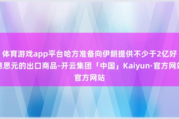 体育游戏app平台哈方准备向伊朗提供不少于2亿好意思元的出口商品-开云集团「中国」Kaiyun·官方网站