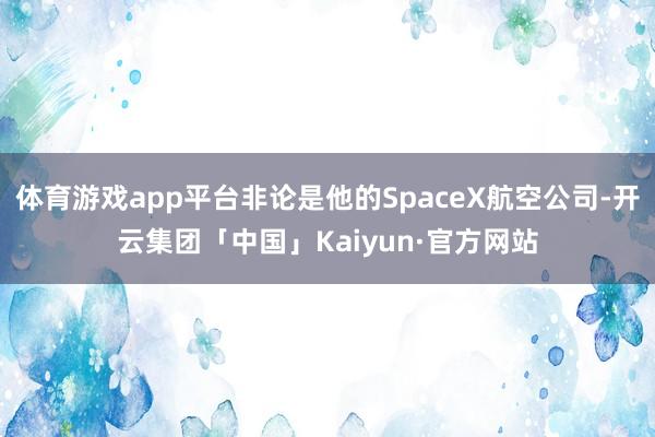 体育游戏app平台非论是他的SpaceX航空公司-开云集团「中国」Kaiyun·官方网站