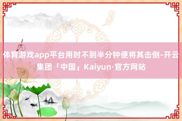 体育游戏app平台用时不到半分钟便将其击倒-开云集团「中国」Kaiyun·官方网站