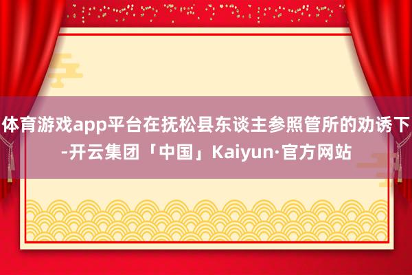 体育游戏app平台在抚松县东谈主参照管所的劝诱下-开云集团「中国」Kaiyun·官方网站