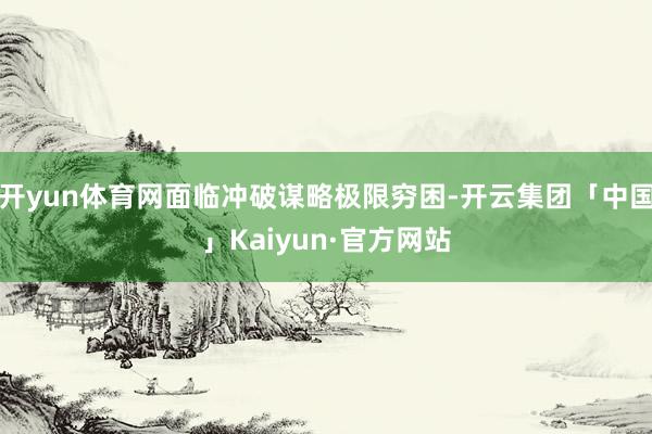开yun体育网面临冲破谋略极限穷困-开云集团「中国」Kaiyun·官方网站