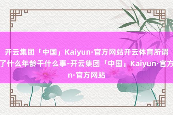 开云集团「中国」Kaiyun·官方网站开云体育所谓的到了什么年龄干什么事-开云集团「中国」Kaiyun·官方网站