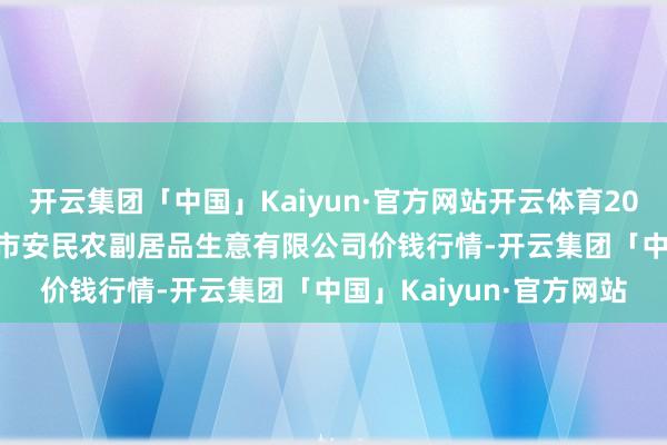 开云集团「中国」Kaiyun·官方网站开云体育2024年11月16日马鞍山市安民农副居品生意有限公司价钱行情-开云集团「中国」Kaiyun·官方网站