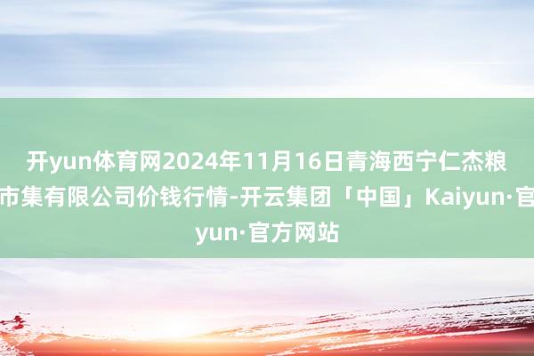 开yun体育网2024年11月16日青海西宁仁杰粮油批发市集有限公司价钱行情-开云集团「中国」Kaiyun·官方网站