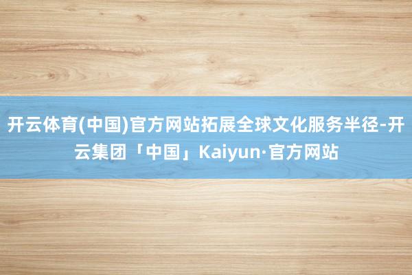 开云体育(中国)官方网站拓展全球文化服务半径-开云集团「中国」Kaiyun·官方网站